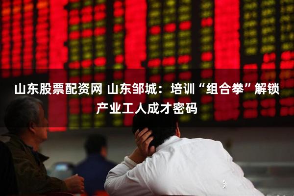 山东股票配资网 山东邹城：培训“组合拳”解锁产业工人成才密码