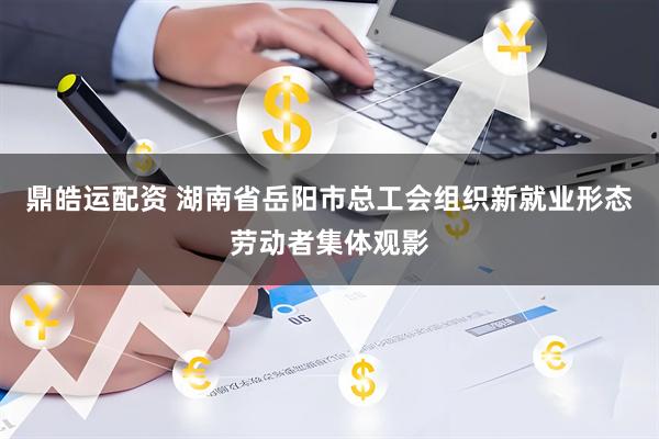 鼎皓运配资 湖南省岳阳市总工会组织新就业形态劳动者集体观影