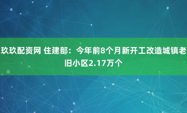 玖玖配资网 住建部：今年前8个月新开工改造城镇老旧小区2.17万个