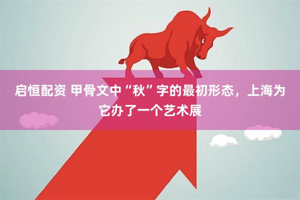 启恒配资 甲骨文中“秋”字的最初形态，上海为它办了一个艺术展