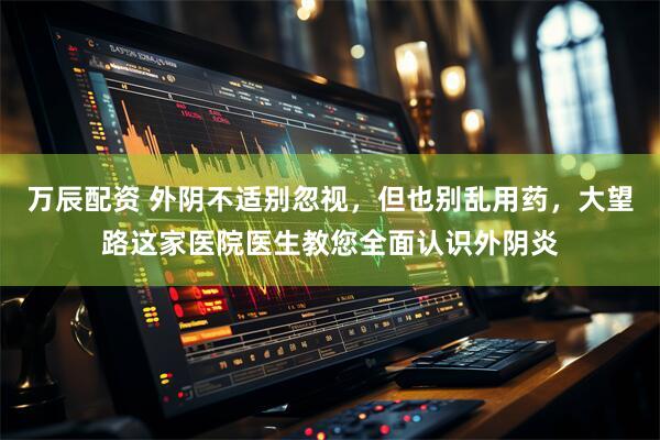 万辰配资 外阴不适别忽视，但也别乱用药，大望路这家医院医生教您全面认识外阴炎