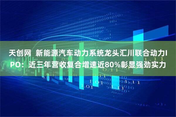 天创网  新能源汽车动力系统龙头汇川联合动力IPO：近三年营收复合增速近80%彰显强劲实力