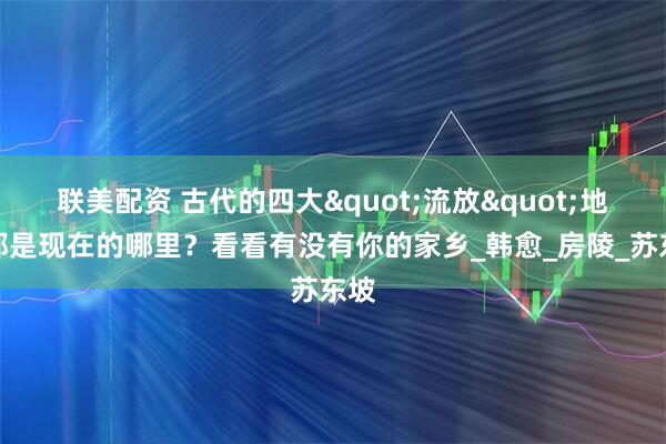 联美配资 古代的四大"流放"地，都是现在的哪里？看看有没有你的家乡_韩愈_房陵_苏东坡