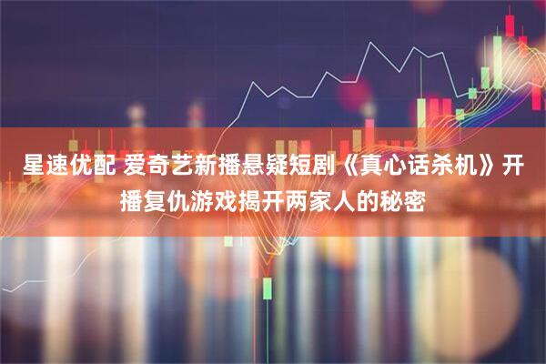 星速优配 爱奇艺新播悬疑短剧《真心话杀机》开播复仇游戏揭开两家人的秘密