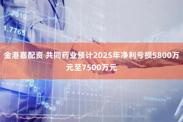 金港嘉配资 共同药业预计2025年净利亏损5800万元至7500万元