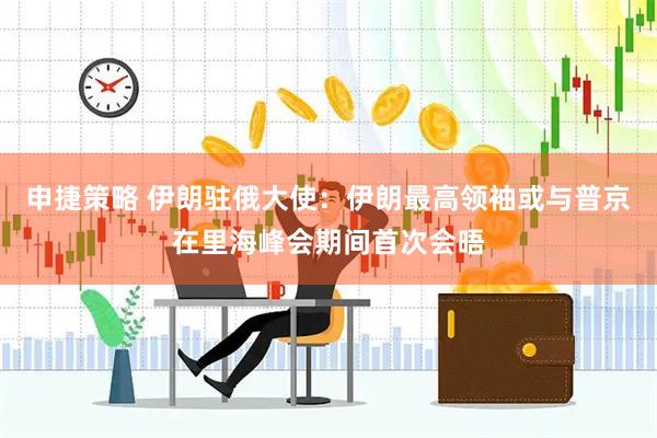 申捷策略 伊朗驻俄大使：伊朗最高领袖或与普京在里海峰会期间首次会晤